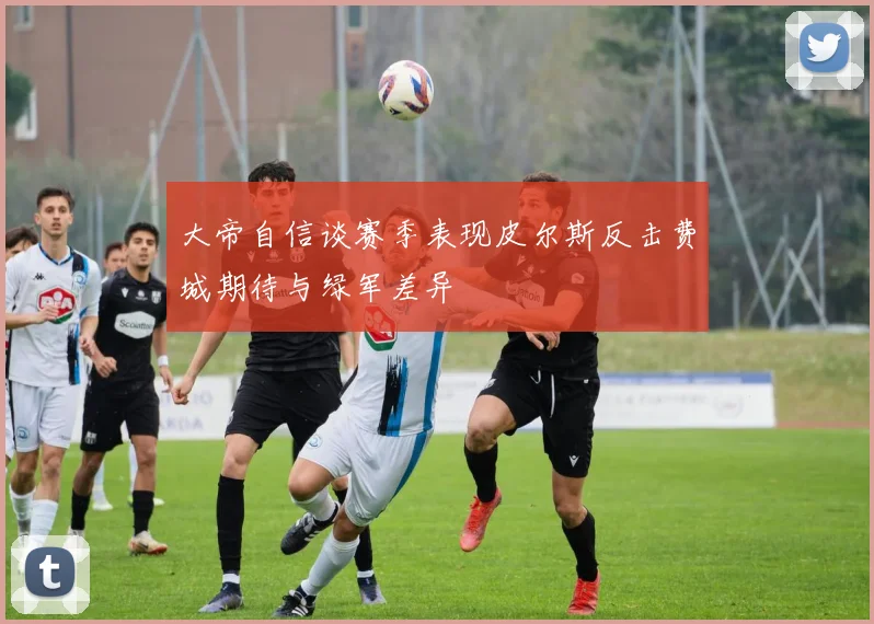 大帝自信谈赛季表现皮尔斯反击费城期待与绿军差异