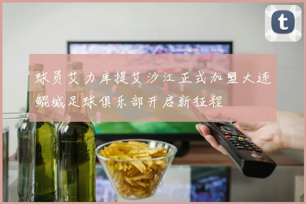 球员艾力库提艾沙江正式加盟大连鲲城足球俱乐部开启新征程