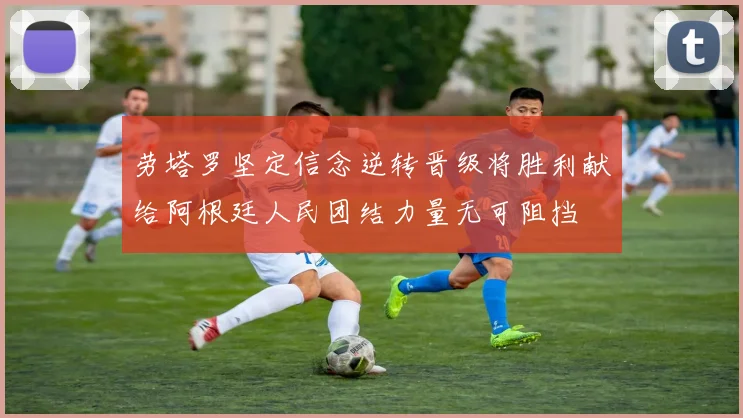 劳塔罗坚定信念逆转晋级将胜利献给阿根廷人民团结力量无可阻挡