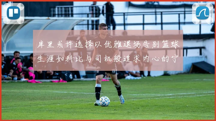 库里或许选择以优雅退场告别篮球生涯如科比与司机般追求内心的宁静