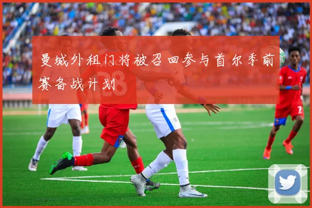 曼城外租门将被召回参与首尔季前赛备战计划