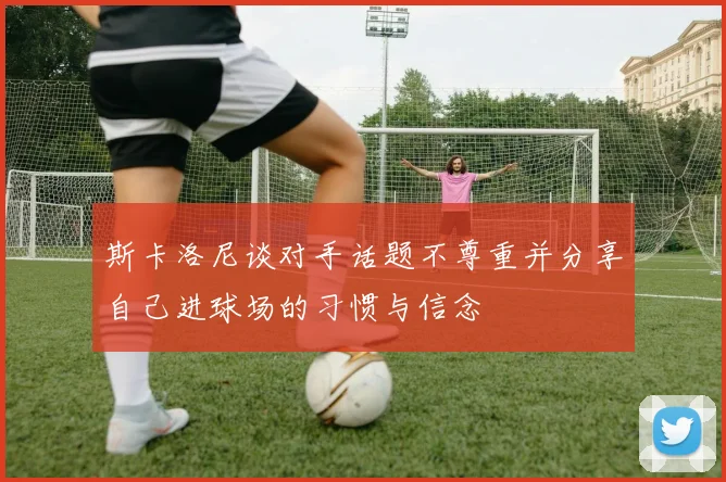 斯卡洛尼谈对手话题不尊重并分享自己进球场的习惯与信念
