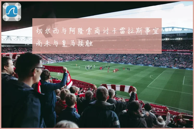 切尔西与阿隆索商讨卡雷拉斯事宜尚未与皇马接触