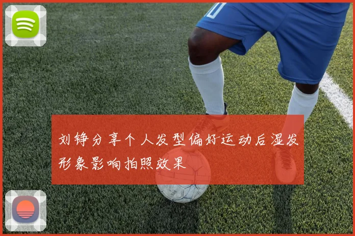 刘铮分享个人发型偏好运动后湿发形象影响拍照效果