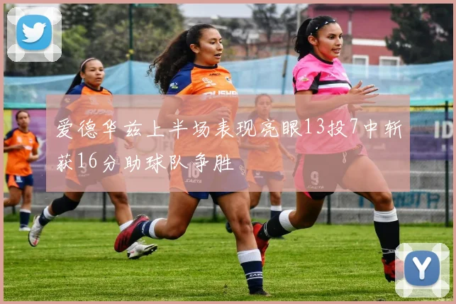 爱德华兹上半场表现亮眼13投7中斩获16分助球队争胜