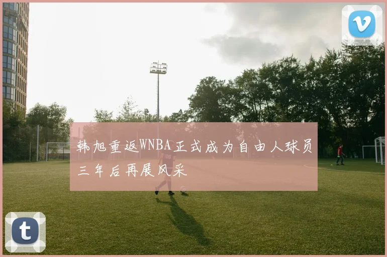 韩旭重返WNBA正式成为自由人球员三年后再展风采