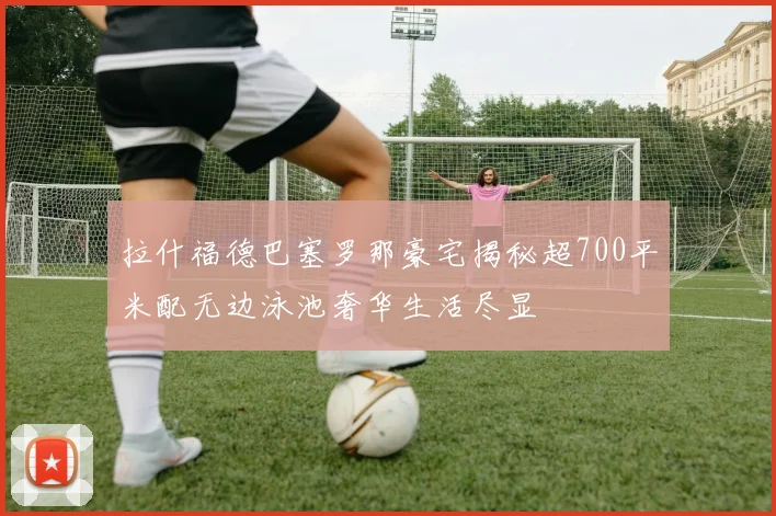 拉什福德巴塞罗那豪宅揭秘超700平米配无边泳池奢华生活尽显
