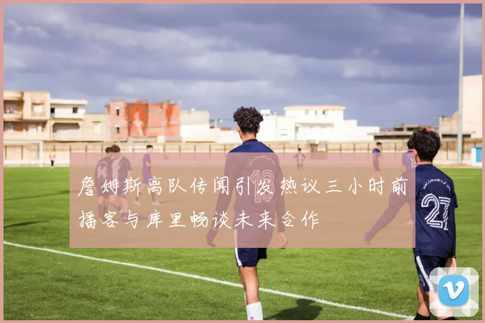 詹姆斯离队传闻引发热议三小时前播客与库里畅谈未来合作
