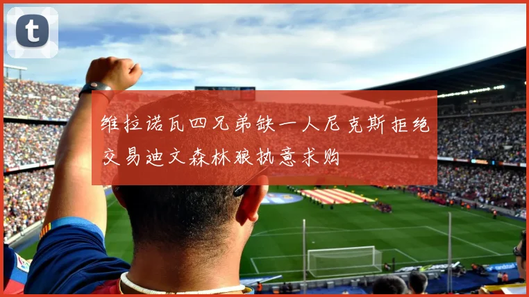 维拉诺瓦四兄弟缺一人尼克斯拒绝交易迪文森林狼执意求购