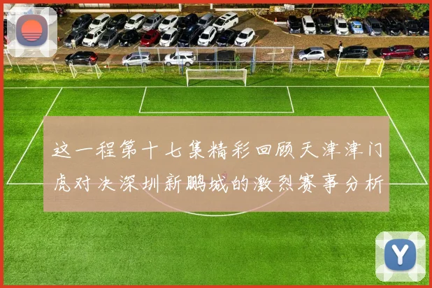 这一程第十七集精彩回顾天津津门虎对决深圳新鹏城的激烈赛事分析与亮点解读