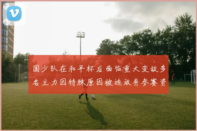 国少队在和平杯后面临重大变故多名主力因特殊原因被迫放弃参赛资格