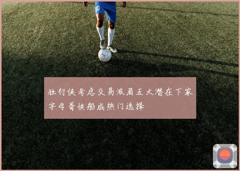 独行侠考虑交易浓眉五大潜在下家字母哥快船成热门选择