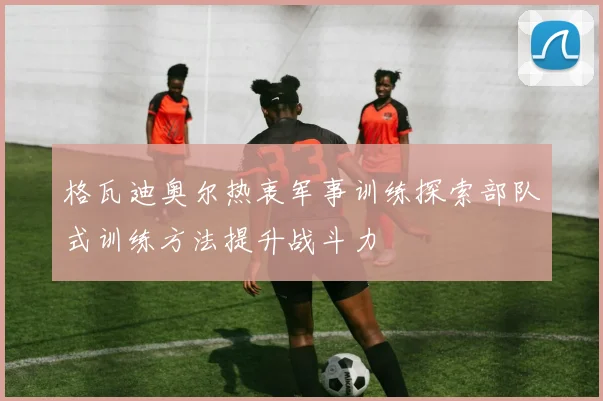 格瓦迪奥尔热衷军事训练探索部队式训练方法提升战斗力