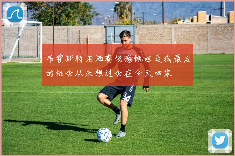 韦霍斯特泪洒赛场感慨这是我最后的机会从未想过会在今天回家