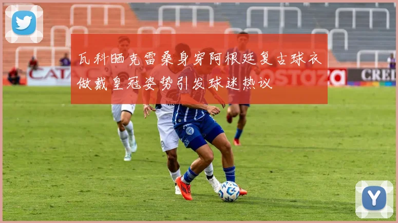 瓦科晒克雷桑身穿阿根廷复古球衣做戴皇冠姿势引发球迷热议
