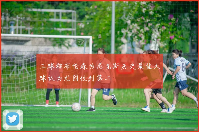 三球称布伦森为尼克斯历史最佳大球认为尤因位列第二