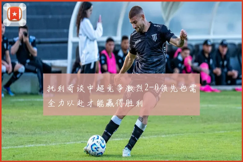 托利奇谈中超竞争激烈2-0领先也需全力以赴才能赢得胜利