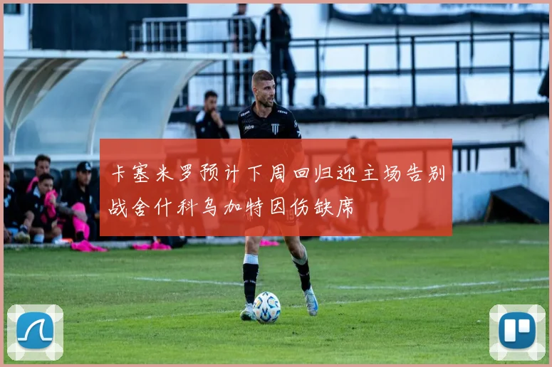卡塞米罗预计下周回归迎主场告别战舍什科乌加特因伤缺席