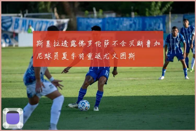 斯基拉透露佛罗伦萨不会买断鲁加尼球员夏季将重返尤文图斯