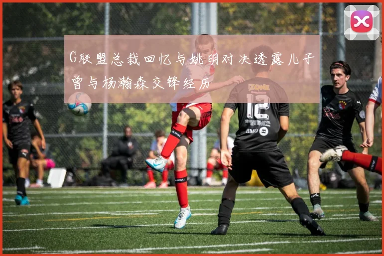G联盟总裁回忆与姚明对决透露儿子曾与杨瀚森交锋经历
