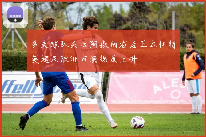 多支球队关注阿森纳右后卫本怀特英超及欧洲市场热度上升
