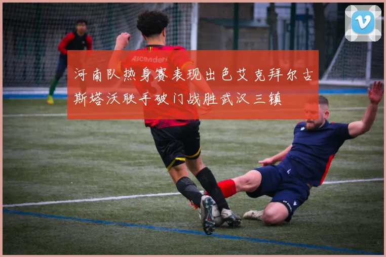 河南队热身赛表现出色艾克拜尔古斯塔沃联手破门战胜武汉三镇