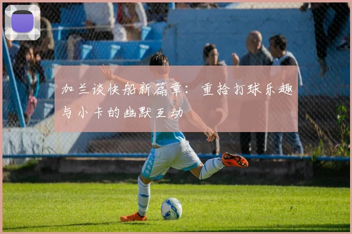 加兰谈快船新篇章：重拾打球乐趣与小卡的幽默互动