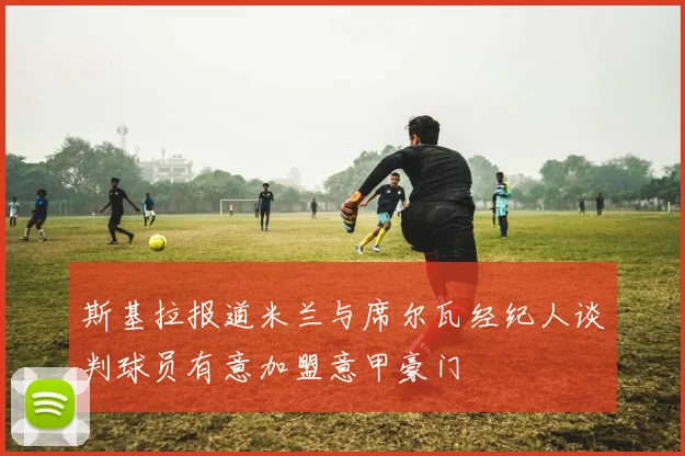 斯基拉报道米兰与席尔瓦经纪人谈判球员有意加盟意甲豪门
