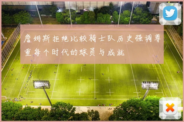 詹姆斯拒绝比较骑士队历史强调尊重每个时代的球员与成就
