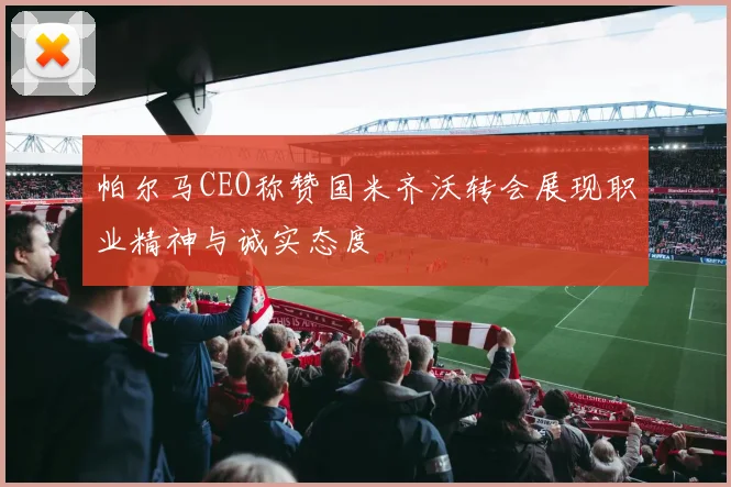 帕尔马CEO称赞国米齐沃转会展现职业精神与诚实态度