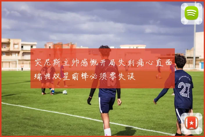 突尼斯主帅感慨开局失利痛心直面瑞典双星前锋必须零失误